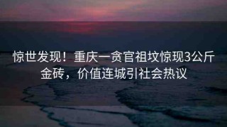 驚世發(fā)現(xiàn)！重慶一貪官祖墳驚現(xiàn)3公斤金磚，價(jià)值連城引社會(huì)熱議