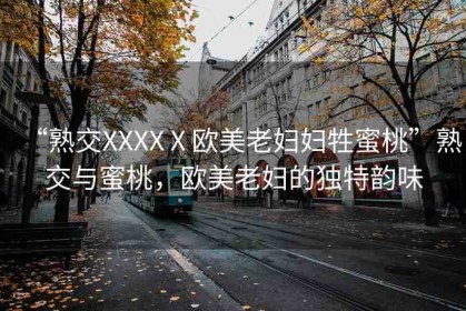 “熟交XXXXⅩ歐美老婦婦牲蜜桃”熟交與蜜桃，歐美老婦的獨(dú)特韻味